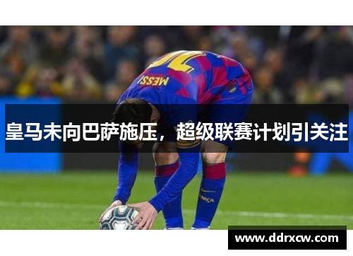 皇马未向巴萨施压，超级联赛计划引关注